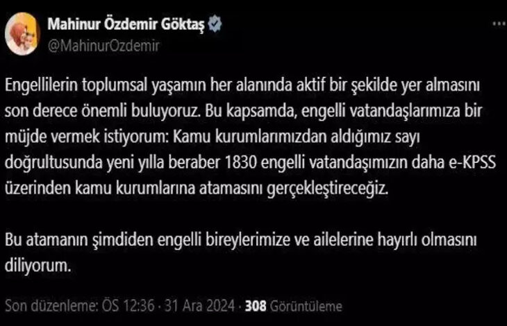 Aile ve Sosyal Hizmetler Bakanı Mahinur Özdemir Göktaş, sosyal medya hesabından yaptığı duyuruda; "Engellilerin toplumsal yaşamın her alanında aktif bir şekilde yer almasını son derece önemli buluyoruz. Bu kapsamda, engelli vatandaşlarımıza bir müjde vermek istiyorum. Kamu kurumlarımızdan aldığımız sayı doğrultusunda yeni yılla beraber 1830 engelli vatandaşımızın daha EKPSS üzerinden kamu kurumlarına atamasını gerçekleştireceğiz. Bu atamanın şimdiden engelli bireylerimize ve ailelerine hayırlı olmasını diliyorum" dedi.