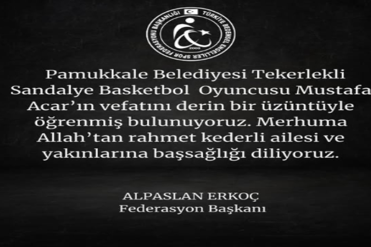 Görselde Türkiye Bedensel Engelliler Spor Federasyonu tarafından yayımlanmış bir taziye mesajı yer alıyor.

Metinde, Pamukkale Belediyesi Tekerlekli Sandalye Basketbol oyuncusu Mustafa Acar’ın vefatı nedeniyle derin üzüntü duyulduğu ifade ediliyor. Merhuma Allah’tan rahmet, ailesi ve yakınlarına başsağlığı dileniyor.

Alt kısımda mesajı imzalayan kişi olarak Federasyon Başkanı Alpaslan Erkoç ismi bulunuyor. Üst bölümde federasyonun logosu yer almakta. Genel tasarım siyah zemin üzerinde beyaz yazıyla yapılmış, sade ve saygı tonu taşıyan bir taziye duyurusu şeklinde hazırlanmış.