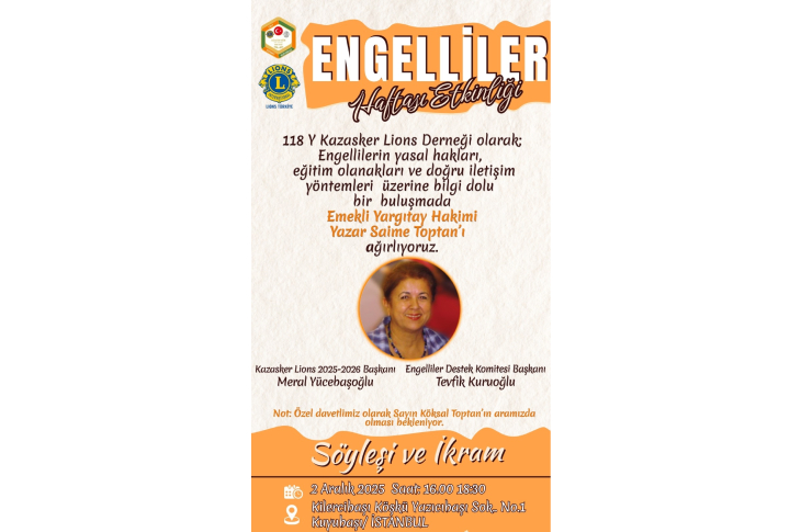 Afiş, Engelliler Haftası Etkinliği için hazırlanmış bir duyuru. Üstte Lions logosu yer alıyor. Etkinlikte, engellilerin yasal hakları ve doğru iletişim yöntemleri üzerine bir söyleşi düzenleneceği belirtiliyor. Konuk konuşmacı olarak Emekli Yargıtay Hakimi ve yazar Saime Toptan davet edilmiş. Ortada Toptan’ın fotoğrafı bulunuyor. Alt bölümde tarih, saat ve yer bilgisi ile “Söyleşi ve ikram” notu yer alıyor.