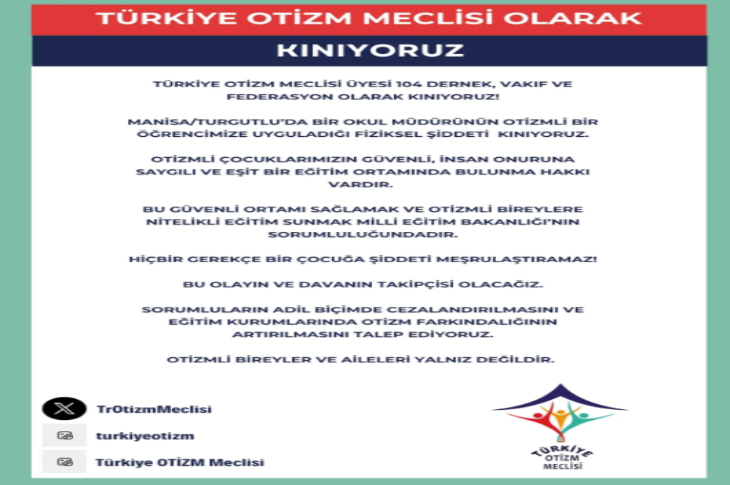 TÜRKİYE OTİZM MECLİSİ OLARAK KINIYORUZ Türkiye Otizm Meclisi üyesi 104 dernek, vakıf ve federasyon olarak kınıyoruz! Manisa/Turgutlu’da bir okul müdürünün otizmli bir öğrencimize uyguladığı fiziksel şiddeti kınıyoruz. Otizmli çocuklarımızın güvenli, insan onuruna saygılı ve eşit bir eğitim ortamında bulunma hakkı vardır. Bu güvenli ortamı sağlamak ve otizmli bireylere nitelikli eğitim sunmak Milli Eğitim Bakanlığı’nın sorumluluğundadır. Hiçbir gerekçe bir çocuğa şiddeti meşrulaştıramaz! Bu olayın ve davanın takipçisi olacağız. Sorumluların adil biçimde cezalandırılmasını ve eğitim kurumlarında otizm farkındalığının artırılmasını talep ediyoruz. Otizmli bireyler ve aileleri yalnız değildir.