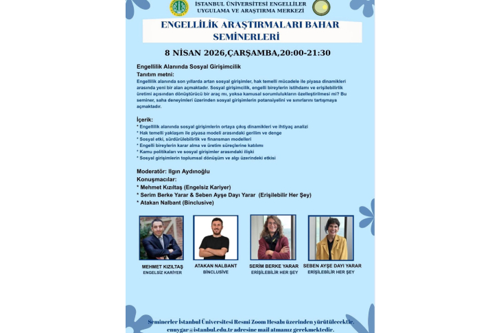 Açık mavi zeminli bir afişte, İstanbul Üniversitesi Engelliler Uygulama ve Araştırma Merkezi tarafından düzenlenen “Engellilik Araştırmaları Bahar Seminerleri” duyuruluyor. 8 Nisan 2026 Çarşamba günü saat 20:00–21:30 arasında yapılacak etkinliğin konusu “Engellilik Alanında Sosyal Girişimcilik”. Afişte seminerin içeriği; sosyal girişimlerin ortaya çıkışı, hak temelli yaklaşım ile piyasa dengesi, sürdürülebilirlik, kamu politikaları ve toplumsal etkiler gibi başlıklarla detaylandırılmış. Moderatör olarak İlgin Aydınoğlu’nun yer aldığı etkinlikte konuşmacılar arasında Mehmet Kızıltaş, Serim Berke Yarar, Seben Ayşe Dayı Yarar ve Atakan Nalbant bulunuyor. Afişin alt kısmında konuşmacıların fotoğrafları da yer alıyor. Seminerin çevrim içi olarak gerçekleştirileceği ve katılım için e-posta yoluyla başvuru yapılması gerektiği bilgisi de afişte belirtilmiş.